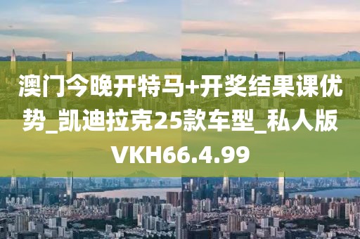 澳门今晚开特马+开奖结果课优势_凯迪拉克25款车型_私人版VKH66.4.99