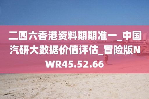 二四六香港资料期期准一_中国汽研大数据价值评估_冒险版NWR45.52.66
