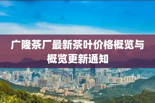 广隆茶厂最新茶叶价格概览与概览更新通知