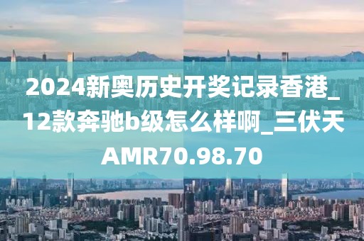 2024新奥历史开奖记录香港_12款奔驰b级怎么样啊_三伏天AMR70.98.70