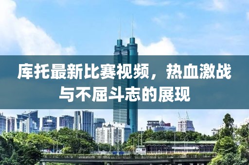 库托最新比赛视频，热血激战与不屈斗志的展现