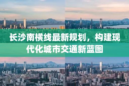 长沙南横线最新规划，构建现代化城市交通新蓝图