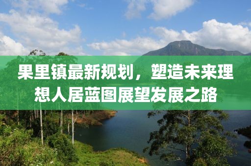 果里镇最新规划，塑造未来理想人居蓝图展望发展之路