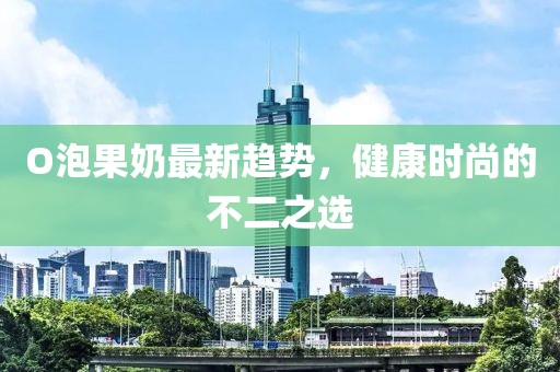 O泡果奶最新趋势，健康时尚的不二之选
