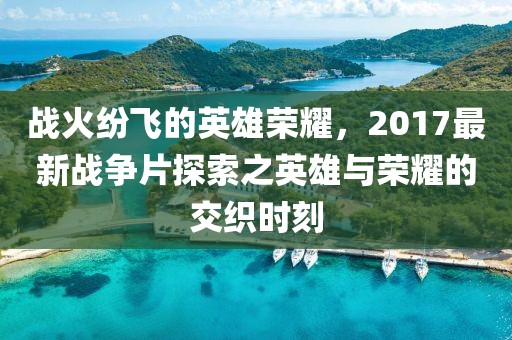 战火纷飞的英雄荣耀，2017最新战争片探索之英雄与荣耀的交织时刻