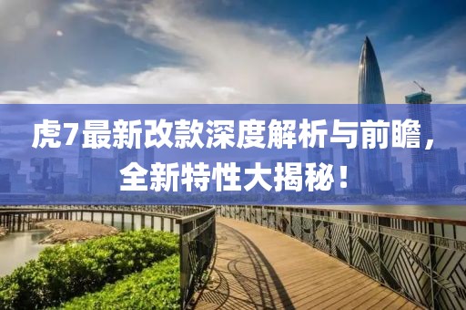 虎7最新改款深度解析与前瞻，全新特性大揭秘！