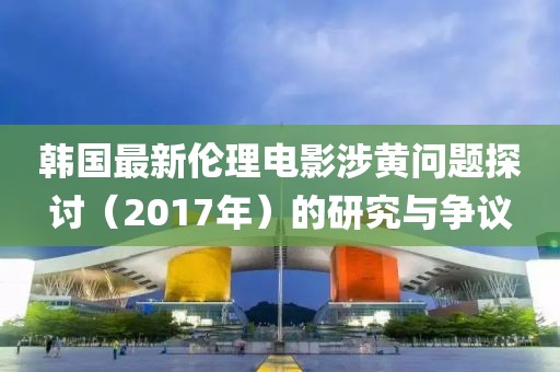 韩国最新伦理电影涉黄问题探讨（2017年）的研究与争议