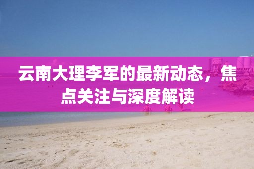 云南大理李军的最新动态，焦点关注与深度解读