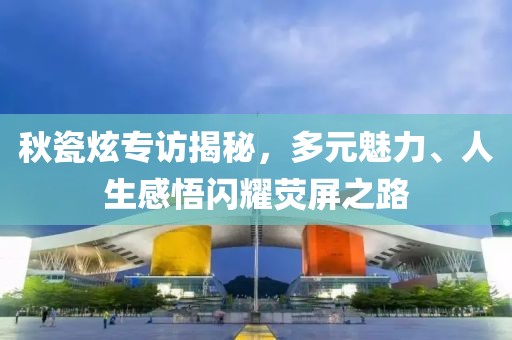 秋瓷炫专访揭秘，多元魅力、人生感悟闪耀荧屏之路