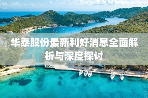 华泰股份最新利好消息全面解析与深度探讨