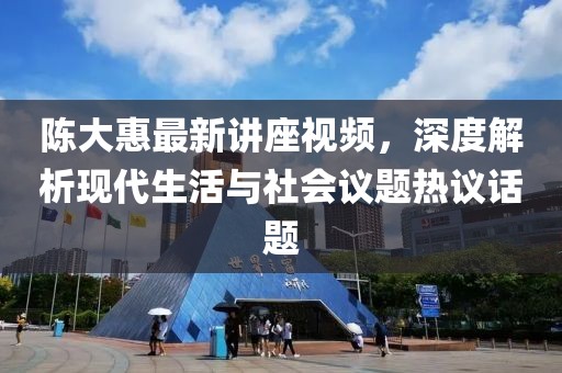 陈大惠最新讲座视频，深度解析现代生活与社会议题热议话题