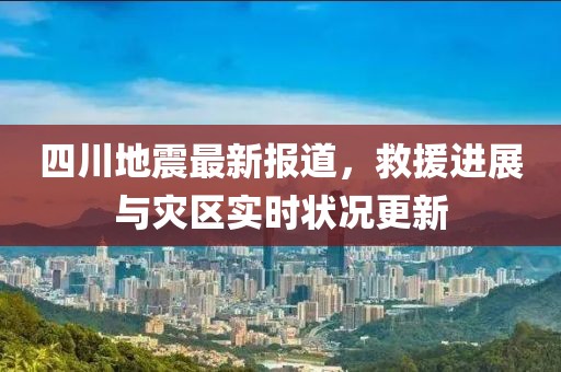 四川地震最新报道，救援进展与灾区实时状况更新