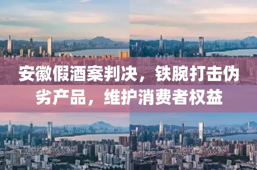 安徽假酒案判决，铁腕打击伪劣产品，维护消费者权益