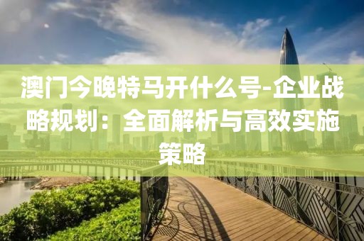 澳门今晚特马开什么号-企业战略规划：全面解析与高效实施策略