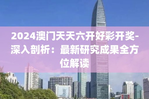 2024澳门天天六开好彩开奖-深入剖析：最新研究成果全方位解读