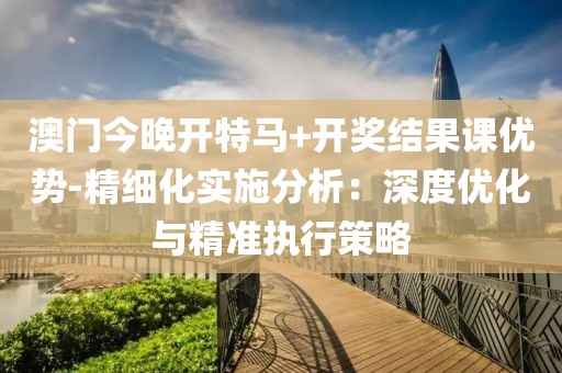 澳门今晚开特马+开奖结果课优势-精细化实施分析：深度优化与精准执行策略