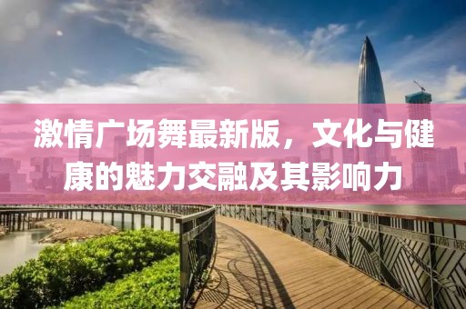 激情广场舞最新版，文化与健康的魅力交融及其影响力