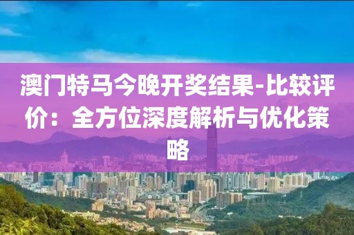 澳门特马今晚开奖结果-比较评价：全方位深度解析与优化策略