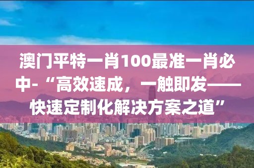 澳门平特一肖100最准一肖必中-“高效速成，一触即发——快速定制化解决方案之道”