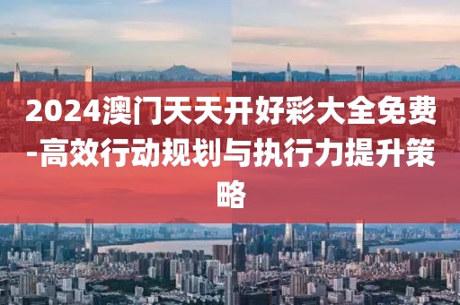 2024澳门天天开好彩大全免费-高效行动规划与执行力提升策略