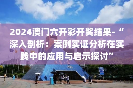 2024澳门六开彩开奖结果-“深入剖析：案例实证分析在实践中的应用与启示探讨”