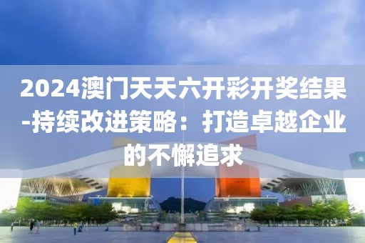 2024澳门天天六开彩开奖结果-持续改进策略：打造卓越企业的不懈追求