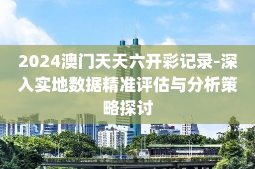 2024澳门天天六开彩记录-深入实地数据精准评估与分析策略探讨