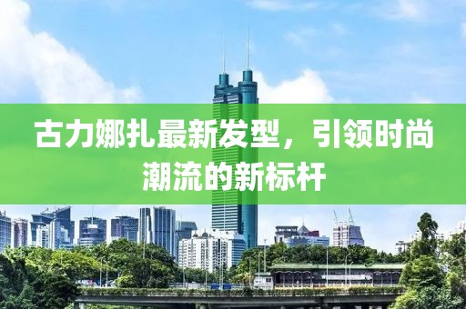 古力娜扎最新发型，引领时尚潮流的新标杆