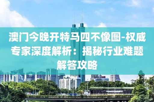 澳门今晚开特马四不像图-权威专家深度解析：揭秘行业难题解答攻略