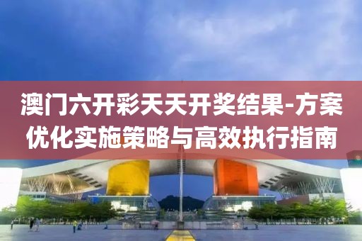 澳门六开彩天天开奖结果-方案优化实施策略与高效执行指南
