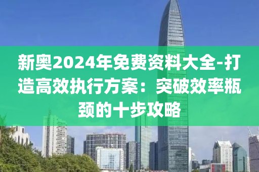 新奥2024年免费资料大全-打造高效执行方案：突破效率瓶颈的十步攻略
