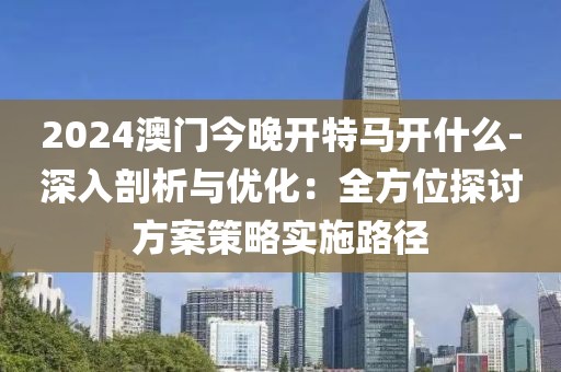 2024澳门今晚开特马开什么-深入剖析与优化：全方位探讨方案策略实施路径