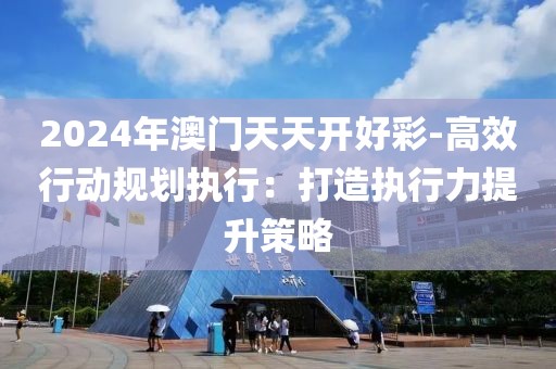 2024年澳门天天开好彩-高效行动规划执行：打造执行力提升策略