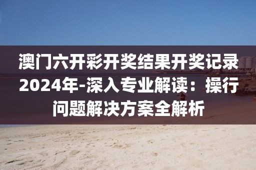 澳门六开彩开奖结果开奖记录2024年-深入专业解读：操行问题解决方案全解析