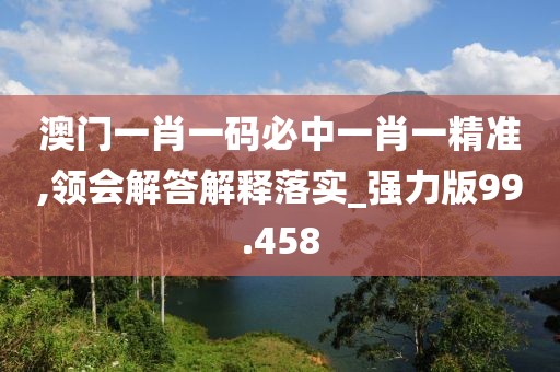 澳门一肖一码必中一肖一精准,领会解答解释落实_强力版99.458