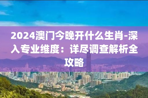2024澳门今晚开什么生肖-深入专业维度：详尽调查解析全攻略