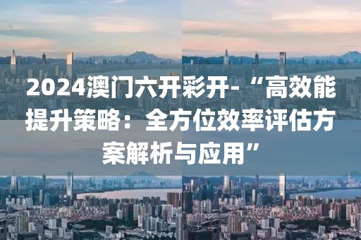 2024澳门六开彩开-“高效能提升策略：全方位效率评估方案解析与应用”