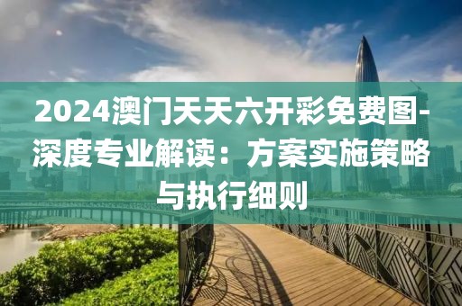 2024澳门天天六开彩免费图-深度专业解读：方案实施策略与执行细则
