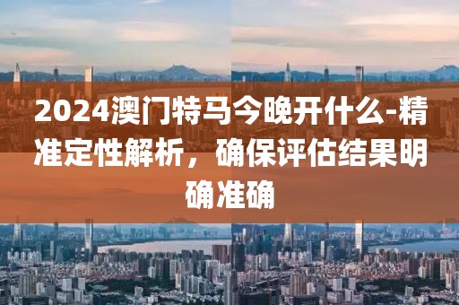 2024澳门特马今晚开什么-精准定性解析，确保评估结果明确准确