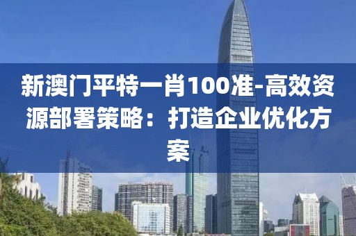 新澳门平特一肖100准-高效资源部署策略：打造企业优化方案