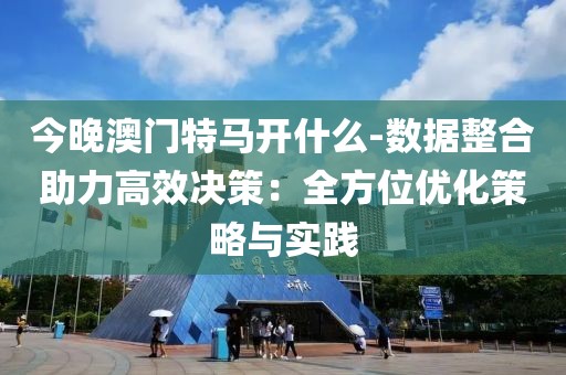 今晚澳门特马开什么-数据整合助力高效决策：全方位优化策略与实践