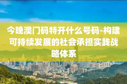 今晚澳门码特开什么号码-构建可持续发展的社会承担实践战略体系