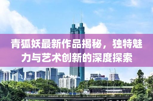 青狐妖最新作品揭秘，独特魅力与艺术创新的深度探索
