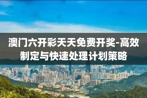 澳门六开彩天天免费开奖-高效制定与快速处理计划策略
