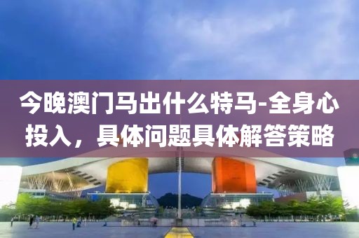 今晚澳门马出什么特马-全身心投入，具体问题具体解答策略