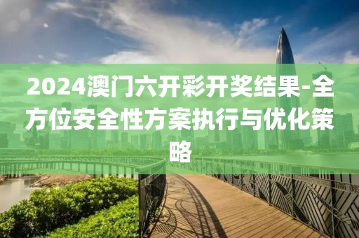 2024澳门六开彩开奖结果-全方位安全性方案执行与优化策略