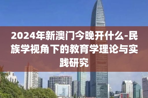 2024年新澳门今晚开什么-民族学视角下的教育学理论与实践研究
