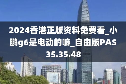 2024香港正版资料免费看_小鹏g6是电动的嘛_自由版PAS35.35.48