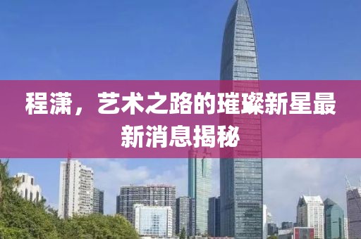 程潇，艺术之路的璀璨新星最新消息揭秘