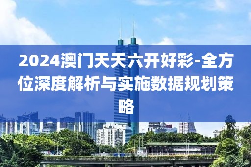 2024澳门天天六开好彩-全方位深度解析与实施数据规划策略